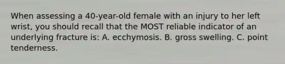 When assessing a 40-year-old female with an injury to her left wrist, you should recall that the MOST reliable indicator of an underlying fracture is: A. ecchymosis. B. gross swelling. C. point tenderness.