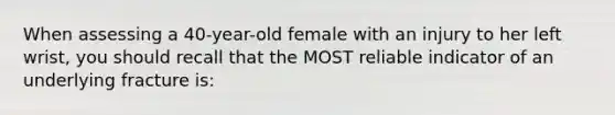 When assessing a 40-year-old female with an injury to her left wrist, you should recall that the MOST reliable indicator of an underlying fracture is: