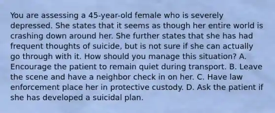 You are assessing a 45-year-old female who is severely depressed. She states that it seems as though her entire world is crashing down around her. She further states that she has had frequent thoughts of suicide, but is not sure if she can actually go through with it. How should you manage this situation? A. Encourage the patient to remain quiet during transport. B. Leave the scene and have a neighbor check in on her. C. Have law enforcement place her in protective custody. D. Ask the patient if she has developed a suicidal plan.