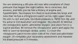 You are assessing a 49-year-old man who complains of chest pressure that began the night before. He is conscious, but anxious, and tells you he has a history of angina and hypertension. You expose his chest to auscultate his lungs and note that he has a nitroglycerin patch on his right upper chest. His skin is cool and pale, his blood pressure is 78/50 mm Hg, and his pulse is 110 beats/min and irregular. You should: A) remove the nitroglycerin patch, administer oxygen, and place him in a supine position. B) remove the nitroglycerin patch and apply the AED in case he develops cardiac arrest. C) move the nitroglycerin patch to the other side of his chest and administer oxygen. D) complete your secondary assessment and reassess his blood pressure in 5 minutes.