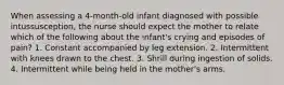 When assessing a 4-month-old infant diagnosed with possible intussusception, the nurse should expect the mother to relate which of the following about the infant's crying and episodes of pain? 1. Constant accompanied by leg extension. 2. Intermittent with knees drawn to the chest. 3. Shrill during ingestion of solids. 4. Intermittent while being held in the mother's arms.