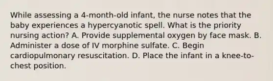 While assessing a 4-month-old infant, the nurse notes that the baby experiences a hypercyanotic spell. What is the priority nursing action? A. Provide supplemental oxygen by face mask. B. Administer a dose of IV morphine sulfate. C. Begin cardiopulmonary resuscitation. D. Place the infant in a knee-to-chest position.