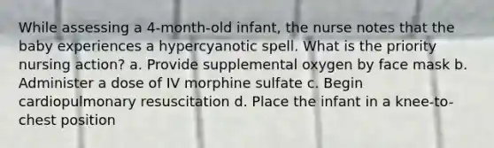 While assessing a 4-month-old infant, the nurse notes that the baby experiences a hypercyanotic spell. What is the priority nursing action? a. Provide supplemental oxygen by face mask b. Administer a dose of IV morphine sulfate c. Begin cardiopulmonary resuscitation d. Place the infant in a knee-to-chest position