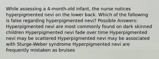 While assessing a 4-month-old infant, the nurse notices hyperpigmented nevi on the lower back. Which of the following is false regarding hyperpigmented nevi? Possible Answers: Hyperpigmented nevi are most commonly found on dark skinned children Hyperpigmented nevi fade over time Hyperpigmented nevi may be scattered Hyperpigmented nevi may be associated with Sturge-Weber syndrome Hyperpigmented nevi are frequently mistaken as bruises