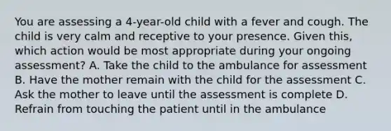 You are assessing a​ 4-year-old child with a fever and cough. The child is very calm and receptive to your presence. Given​ this, which action would be most appropriate during your ongoing​ assessment? A. Take the child to the ambulance for assessment B. Have the mother remain with the child for the assessment C. Ask the mother to leave until the assessment is complete D. Refrain from touching the patient until in the ambulance