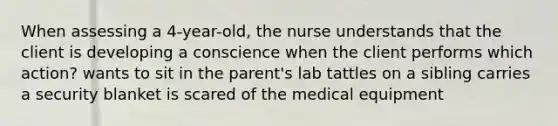 When assessing a 4-year-old, the nurse understands that the client is developing a conscience when the client performs which action? wants to sit in the parent's lab tattles on a sibling carries a security blanket is scared of the medical equipment