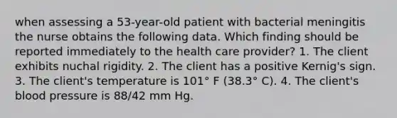 when assessing a 53-year-old patient with bacterial meningitis the nurse obtains the following data. Which finding should be reported immediately to the health care provider? 1. The client exhibits nuchal rigidity. 2. The client has a positive Kernig's sign. 3. The client's temperature is 101° F (38.3° C). 4. The client's blood pressure is 88/42 mm Hg.