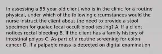 In assessing a 55 year old client who is in the clinic for a routine physical, under which of the following circumstances would the nurse instruct the client about the need to provide a stool specimen for guaiac fecal occult blood testing? A. If a client notices rectal bleeding B. If the client has a family history of intestinal polyps C. As part of a routine screening for colon cancer D. If a palpable mass is detected on digital examination