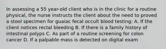 In assessing a 55 year-old client who is in the clinic for a routine physical, the nurse instructs the client about the need to proved a stool specimen for guaiac fecal occult blood testing: A. If the client notices rectal bleeding B. If there is a family history of intestinal polyps C. As part of a routine screening for colon cancer D. If a palpable mass is detected on digital exam