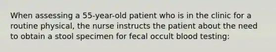 When assessing a 55-year-old patient who is in the clinic for a routine physical, the nurse instructs the patient about the need to obtain a stool specimen for fecal occult blood testing: