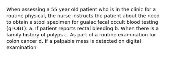 When assessing a 55-year-old patient who is in the clinic for a routine physical, the nurse instructs the patient about the need to obtain a stool specimen for guaiac fecal occult blood testing (gFOBT): a. If patient reports rectal bleeding b. When there is a family history of polyps c. As part of a routine examination for colon cancer d. If a palpable mass is detected on digital examination