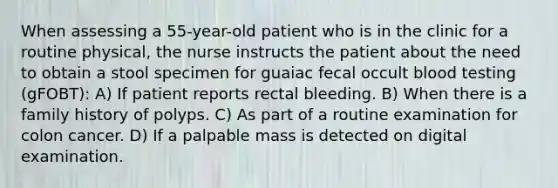 When assessing a 55-year-old patient who is in the clinic for a routine physical, the nurse instructs the patient about the need to obtain a stool specimen for guaiac fecal occult blood testing (gFOBT): A) If patient reports rectal bleeding. B) When there is a family history of polyps. C) As part of a routine examination for colon cancer. D) If a palpable mass is detected on digital examination.