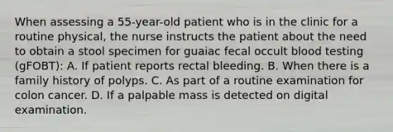 When assessing a 55-year-old patient who is in the clinic for a routine physical, the nurse instructs the patient about the need to obtain a stool specimen for guaiac fecal occult blood testing (gFOBT): A. If patient reports rectal bleeding. B. When there is a family history of polyps. C. As part of a routine examination for colon cancer. D. If a palpable mass is detected on digital examination.