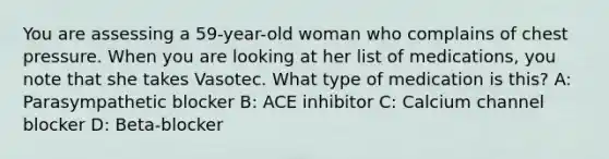 You are assessing a 59-year-old woman who complains of chest pressure. When you are looking at her list of medications, you note that she takes Vasotec. What type of medication is this? A: Parasympathetic blocker B: ACE inhibitor C: Calcium channel blocker D: Beta-blocker