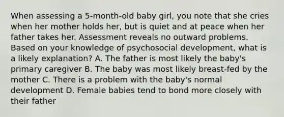 When assessing a​ 5-month-old baby​ girl, you note that she cries when her mother holds​ her, but is quiet and at peace when her father takes her. Assessment reveals no outward problems. Based on your knowledge of psychosocial​ development, what is a likely​ explanation? A. The father is most likely the​ baby's primary caregiver B. The baby was most likely​ breast-fed by the mother C. There is a problem with the​ baby's normal development D. Female babies tend to bond more closely with their father