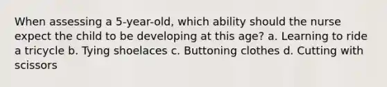 When assessing a 5-year-old, which ability should the nurse expect the child to be developing at this age? a. Learning to ride a tricycle b. Tying shoelaces c. Buttoning clothes d. Cutting with scissors