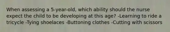 When assessing a 5-year-old, which ability should the nurse expect the child to be developing at this age? -Learning to ride a tricycle -Tying shoelaces -Buttoning clothes -Cutting with scissors