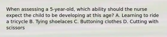 When assessing a 5-year-old, which ability should the nurse expect the child to be developing at this age? A. Learning to ride a tricycle B. Tying shoelaces C. Buttoning clothes D. Cutting with scissors