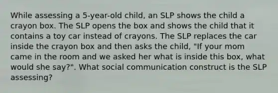 While assessing a 5-year-old child, an SLP shows the child a crayon box. The SLP opens the box and shows the child that it contains a toy car instead of crayons. The SLP replaces the car inside the crayon box and then asks the child, "If your mom came in the room and we asked her what is inside this box, what would she say?". What social communication construct is the SLP assessing?