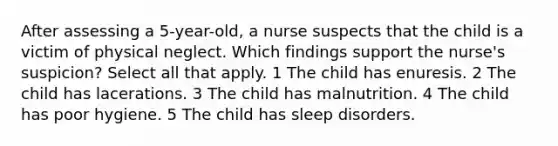 After assessing a 5-year-old, a nurse suspects that the child is a victim of physical neglect. Which findings support the nurse's suspicion? Select all that apply. 1 The child has enuresis. 2 The child has lacerations. 3 The child has malnutrition. 4 The child has poor hygiene. 5 The child has sleep disorders.