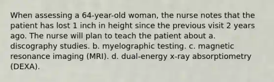 When assessing a 64-year-old woman, the nurse notes that the patient has lost 1 inch in height since the previous visit 2 years ago. The nurse will plan to teach the patient about a. discography studies. b. myelographic testing. c. magnetic resonance imaging (MRI). d. dual-energy x-ray absorptiometry (DEXA).