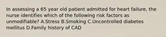 In assessing a 65 year old patient admitted for heart failure, the nurse identifies which of the following risk factors as unmodifiable? A.Stress B.Smoking C.Uncontrolled diabetes mellitus D.Family history of CAD