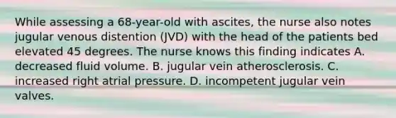 While assessing a 68-year-old with ascites, the nurse also notes jugular venous distention (JVD) with the head of the patients bed elevated 45 degrees. The nurse knows this finding indicates A. decreased fluid volume. B. jugular vein atherosclerosis. C. increased right atrial pressure. D. incompetent jugular vein valves.