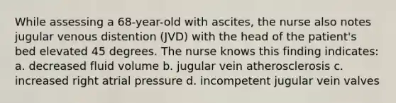 While assessing a 68-year-old with ascites, the nurse also notes jugular venous distention (JVD) with the head of the patient's bed elevated 45 degrees. The nurse knows this finding indicates: a. decreased fluid volume b. jugular vein atherosclerosis c. increased right atrial pressure d. incompetent jugular vein valves