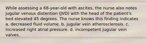 While assessing a 68-year-old with ascites, the nurse also notes jugular venous distention (JVD) with the head of the patient's bed elevated 45 degrees. The nurse knows this finding indicates a. decreased fluid volume. b. jugular vein atherosclerosis. c. increased right atrial pressure. d. incompetent jugular vein valves.