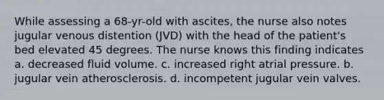 While assessing a 68-yr-old with ascites, the nurse also notes jugular venous distention (JVD) with the head of the patient's bed elevated 45 degrees. The nurse knows this finding indicates a. decreased fluid volume. c. increased right atrial pressure. b. jugular vein atherosclerosis. d. incompetent jugular vein valves.