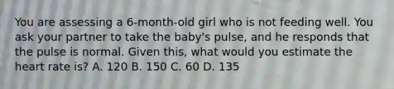 You are assessing a​ 6-month-old girl who is not feeding well. You ask your partner to take the​ baby's pulse, and he responds that the pulse is normal. Given​ this, what would you estimate the heart rate​ is? A. 120 B. 150 C. 60 D. 135