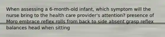 When assessing a 6-month-old infant, which symptom will the nurse bring to the health care provider's attention? presence of Moro embrace reflex rolls from back to side absent grasp reflex balances head when sitting