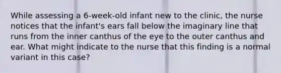 While assessing a 6-week-old infant new to the clinic, the nurse notices that the infant's ears fall below the imaginary line that runs from the inner canthus of the eye to the outer canthus and ear. What might indicate to the nurse that this finding is a normal variant in this case?