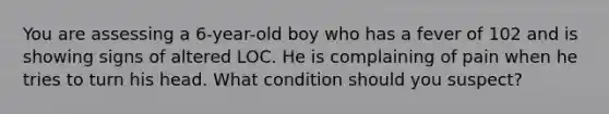 You are assessing a 6-year-old boy who has a fever of 102 and is showing signs of altered LOC. He is complaining of pain when he tries to turn his head. What condition should you suspect?