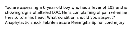 You are assessing a 6-year-old boy who has a fever of 102 and is showing signs of altered LOC. He is complaining of pain when he tries to turn his head. What condition should you suspect? Anaphylactic shock Febrile seizure Meningitis Spinal cord injury