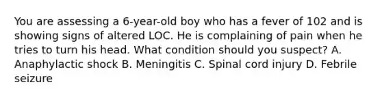 You are assessing a 6-year-old boy who has a fever of 102 and is showing signs of altered LOC. He is complaining of pain when he tries to turn his head. What condition should you suspect? A. Anaphylactic shock B. Meningitis C. Spinal cord injury D. Febrile seizure