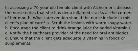 In assessing a 70-year-old female client with Alzheimer's disease, the nurse notes that she has deep inflamed cracks at the corners of her mouth. What intervention should the nurse include in this client's plan of care? a. Scrub the lesions with warm soapy water. b. Encourage the client to drink orange juice for added vitamin C. c. Notify the healthcare provider of the need for oral antibiotics. d. Ensure that the client gets adequate B vitamins in foods or supplements.