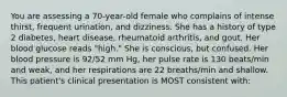 You are assessing a 70-year-old female who complains of intense thirst, frequent urination, and dizziness. She has a history of type 2 diabetes, heart disease, rheumatoid arthritis, and gout. Her blood glucose reads "high." She is conscious, but confused. Her blood pressure is 92/52 mm Hg, her pulse rate is 130 beats/min and weak, and her respirations are 22 breaths/min and shallow. This patient's clinical presentation is MOST consistent with: