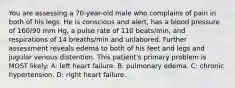 You are assessing a 70-year-old male who complains of pain in both of his legs. He is conscious and alert, has a blood pressure of 160/90 mm Hg, a pulse rate of 110 beats/min, and respirations of 14 breaths/min and unlabored. Further assessment reveals edema to both of his feet and legs and jugular venous distention. This patient's primary problem is MOST likely: A: left heart failure. B: pulmonary edema. C: chronic hypertension. D: right heart failure.