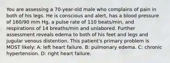 You are assessing a 70-year-old male who complains of pain in both of his legs. He is conscious and alert, has a blood pressure of 160/90 mm Hg, a pulse rate of 110 beats/min, and respirations of 14 breaths/min and unlabored. Further assessment reveals edema to both of his feet and legs and jugular venous distention. This patient's primary problem is MOST likely: A: left heart failure. B: pulmonary edema. C: chronic hypertension. D: right heart failure.