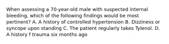 When assessing a 70-year-old male with suspected internal bleeding, which of the following findings would be most pertinent? A. A history of controlled hypertension B. Dizziness or syncope upon standing C. The patient regularly takes Tylenol. D. A history f trauma six months ago