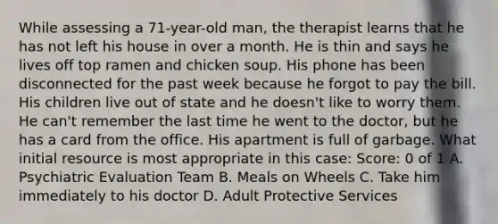 While assessing a 71-year-old man, the therapist learns that he has not left his house in over a month. He is thin and says he lives off top ramen and chicken soup. His phone has been disconnected for the past week because he forgot to pay the bill. His children live out of state and he doesn't like to worry them. He can't remember the last time he went to the doctor, but he has a card from the office. His apartment is full of garbage. What initial resource is most appropriate in this case: Score: 0 of 1 A. Psychiatric Evaluation Team B. Meals on Wheels C. Take him immediately to his doctor D. Adult Protective Services