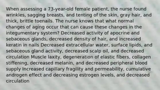 When assessing a 73-year-old female patient, the nurse found wrinkles, sagging breasts, and tenting of the skin, gray hair, and thick, brittle toenails. The nurse knows that what normal changes of aging occur that can cause these changes in the integumentary system? Decreased activity of apocrine and sebaceous glands, decreased density of hair, and increased keratin in nails Decreased extracellular water, surface lipids, and sebaceous gland activity, decreased scalp oil, and decreased circulation Muscle laxity, degeneration of elastic fibers, collagen stiffening, decreased melanin, and decreased peripheral blood supply Increased capillary fragility and permeability, cumulative androgen effect and decreasing estrogen levels, and decreased circulation