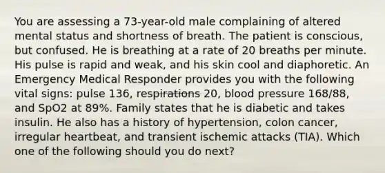 You are assessing a​ 73-year-old male complaining of altered mental status and shortness of breath. The patient is​ conscious, but confused. He is breathing at a rate of 20 breaths per minute. His pulse is rapid and​ weak, and his skin cool and diaphoretic. An Emergency Medical Responder provides you with the following vital​ signs: pulse​ 136, respirations​ 20, blood pressure​ 168/88, and SpO2 at​ 89%. Family states that he is diabetic and takes insulin. He also has a history of​ hypertension, colon​ cancer, irregular​ heartbeat, and transient ischemic attacks​ (TIA). Which one of the following should you do​ next?