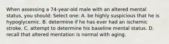 When assessing a 74-year-old male with an altered mental status, you should: Select one: A. be highly suspicious that he is hypoglycemic. B. determine if he has ever had an ischemic stroke. C. attempt to determine his baseline mental status. D. recall that altered mentation is normal with aging.