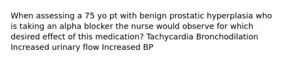 When assessing a 75 yo pt with benign prostatic hyperplasia who is taking an alpha blocker the nurse would observe for which desired effect of this medication? Tachycardia Bronchodilation Increased urinary flow Increased BP