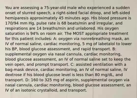 You are assessing a 75-year-old male who experienced a sudden onset of slurred speech, a right-sided facial droop, and left-sided hemiparesis approximately 45 minutes ago. His blood pressure is 170/94 mm Hg, pulse rate is 68 beats/min and irregular, and respirations are 14 breaths/min and unlabored. His oxygen saturation is 94% on room air. The MOST appropriate treatment for this patient includes: A: oxygen via nonrebreathing mask, an IV of normal saline, cardiac monitoring, 5 mg of labetalol to lower his BP, blood glucose assessment, and rapid transport. B: supplemental oxygen via nasal cannula, cardiac monitoring, blood glucose assessment, an IV of normal saline set to keep the vein open, and prompt transport. C: assisted ventilation with a bag-mask device, cardiac monitoring, an IV of normal saline, IV dextrose if his blood glucose level is less than 80 mg/dL, and transport. D: 160 to 325 mg of aspirin, supplemental oxygen via nasal cannula, cardiac monitoring, blood glucose assessment, an IV of an isotonic crystalloid, and transport.