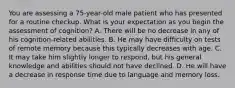 You are assessing a 75-year-old male patient who has presented for a routine checkup. What is your expectation as you begin the assessment of cognition? A. There will be no decrease in any of his cognition-related abilities. B. He may have difficulty on tests of remote memory because this typically decreases with age. C. It may take him slightly longer to respond, but his general knowledge and abilities should not have declined. D. He will have a decrease in response time due to language and memory loss.