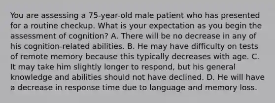 You are assessing a 75-year-old male patient who has presented for a routine checkup. What is your expectation as you begin the assessment of cognition? A. There will be no decrease in any of his cognition-related abilities. B. He may have difficulty on tests of remote memory because this typically decreases with age. C. It may take him slightly longer to respond, but his general knowledge and abilities should not have declined. D. He will have a decrease in response time due to language and memory loss.