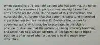 When assessing a 75-year-old patient who has asthma, the nurse notes that he assumes a tripod position, leaning forward with arms braced on the chair. On the basis of this observation, the nurse should: A. Assume that the patient is eager and interested in participating in the interview. B. Evaluate the patient for abdominal pain, which may be exacerbated in the sitting position. C. Assume that the patient is having difficulty breathing and assist him to a supine position. D. Recognize that a tripod position is often used when a patient is having respiratory difficulties.